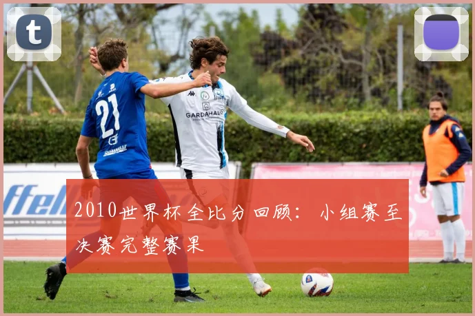 2010世界杯全比分回顾：小组赛至决赛完整赛果