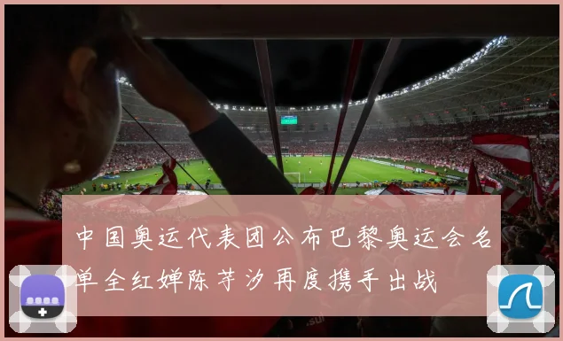 中国奥运代表团公布巴黎奥运会名单全红婵陈芋汐再度携手出战