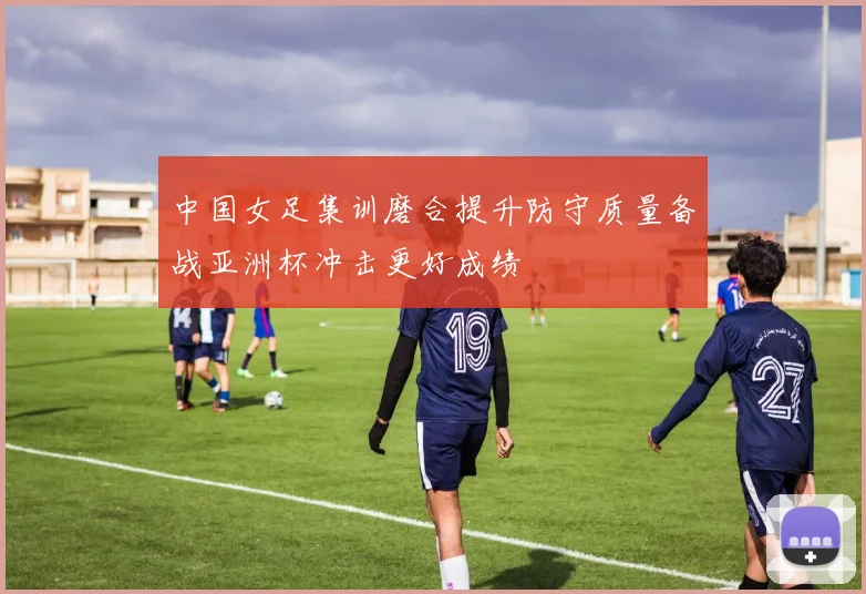中国女足集训磨合提升防守质量备战亚洲杯冲击更好成绩