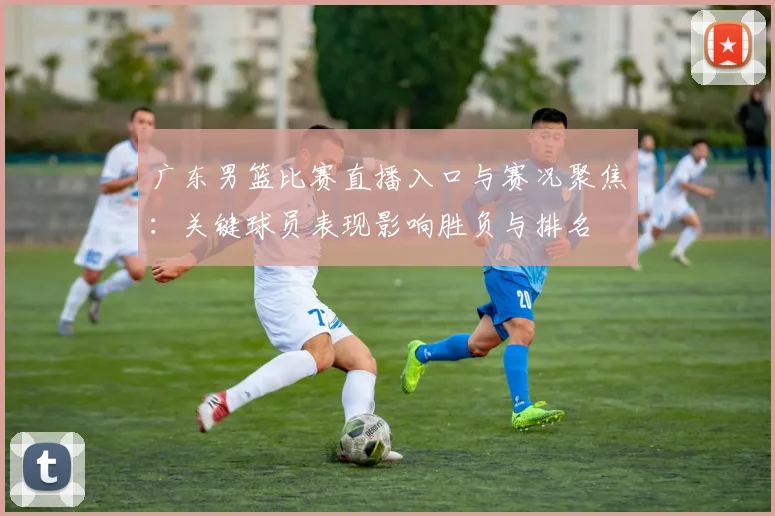 广东男篮比赛直播入口与赛况聚焦：关键球员表现影响胜负与排名