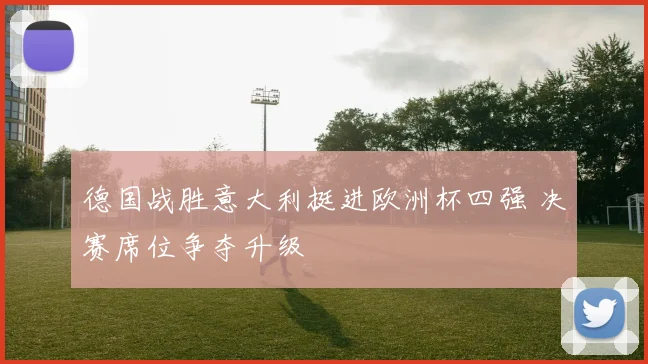 德国战胜意大利挺进欧洲杯四强 决赛席位争夺升级