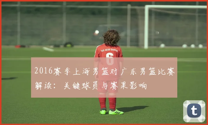 2016赛季上海男篮对广东男篮比赛解读：关键球员与赛果影响