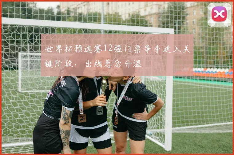 世界杯预选赛12强门票争夺进入关键阶段,出线悬念升温