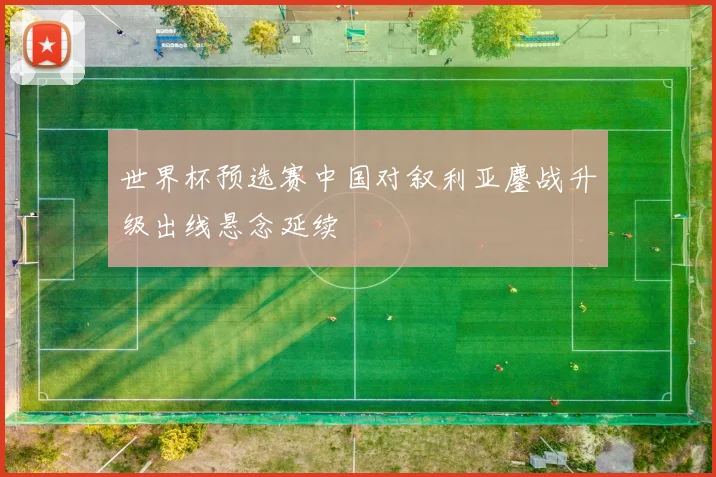 世界杯预选赛中国对叙利亚鏖战升级出线悬念延续