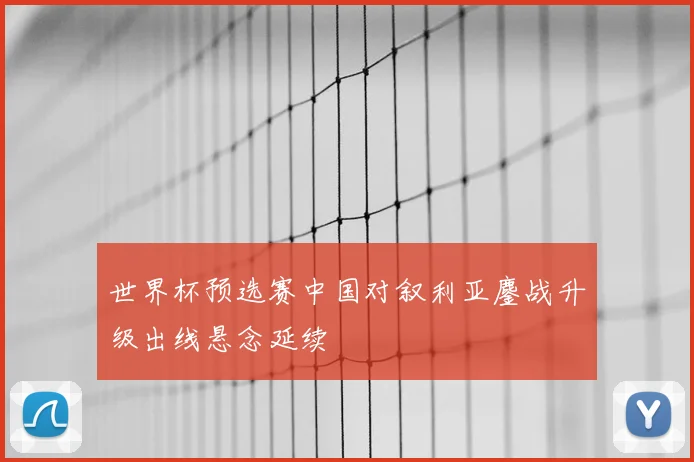 世界杯预选赛中国对叙利亚鏖战升级出线悬念延续