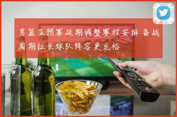 男篮亚预赛延期调整赛程安排 备战周期拉长球队阵容更充裕
