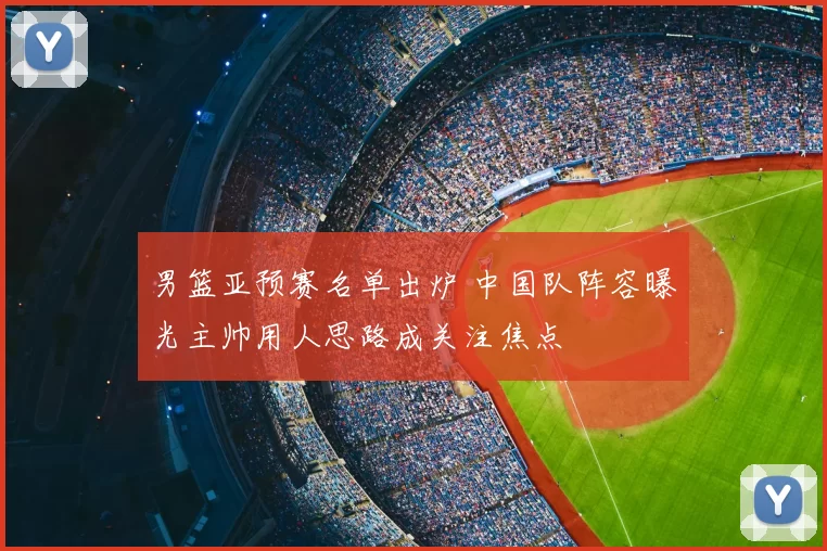 男篮亚预赛名单出炉 中国队阵容曝光主帅用人思路成关注焦点