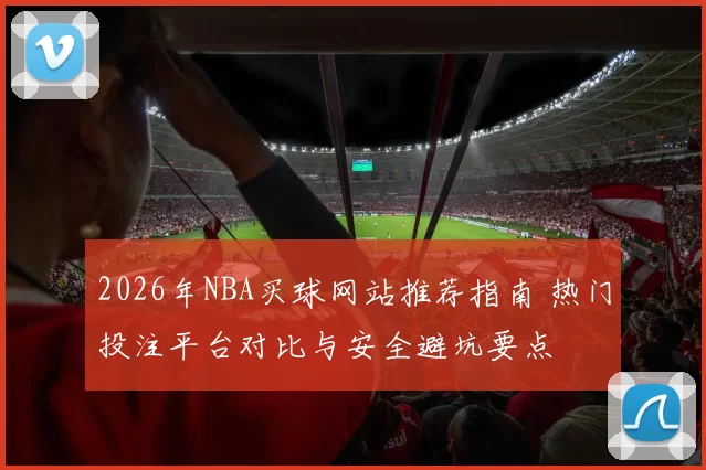 2026年NBA买球网站推荐指南 热门投注平台对比与安全避坑要点