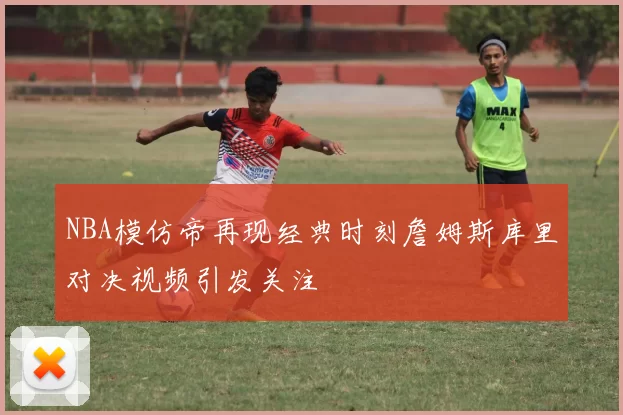 NBA模仿帝再现经典时刻詹姆斯库里对决视频引发关注