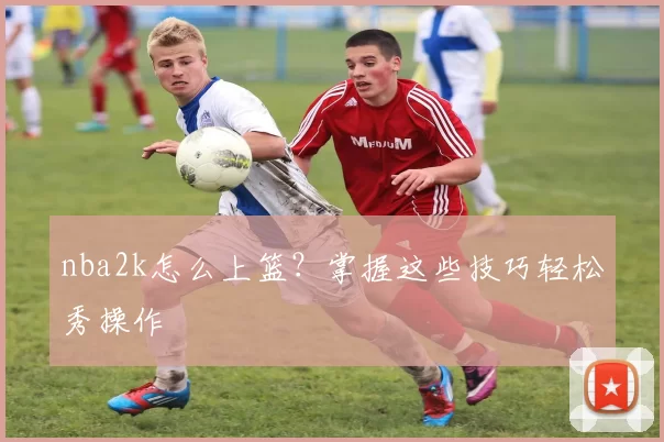 nba2k怎么上篮？掌握这些技巧轻松秀操作