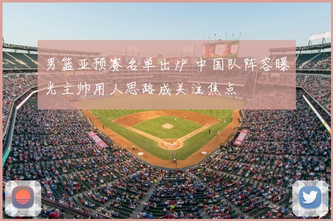 男篮亚预赛名单出炉 中国队阵容曝光主帅用人思路成关注焦点