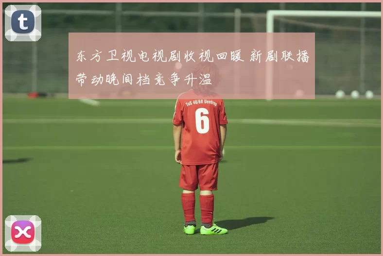 东方卫视电视剧收视回暖 新剧联播带动晚间档竞争升温
