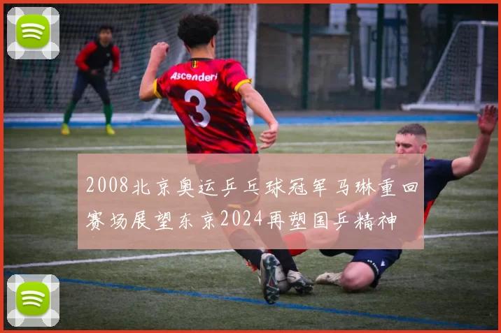 2008北京奥运乒乓球冠军马琳重回赛场展望东京2024再塑国乒精神