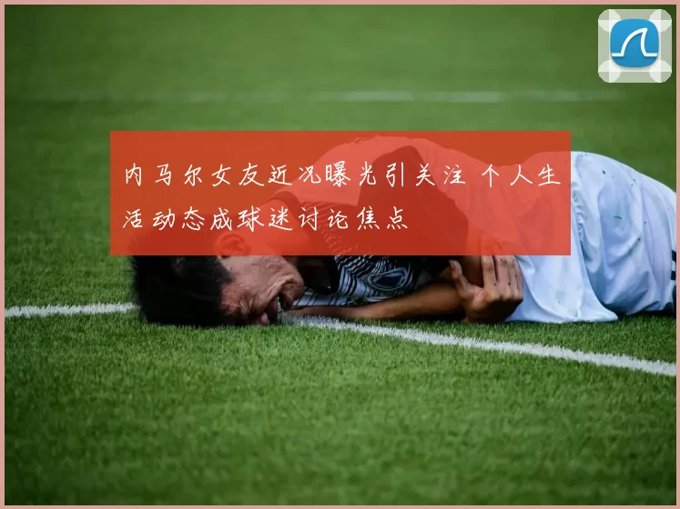 内马尔女友近况曝光引关注 个人生活动态成球迷讨论焦点