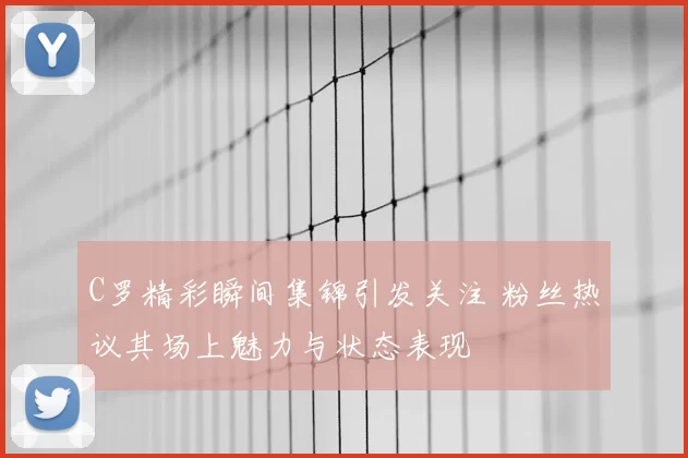 C罗精彩瞬间集锦引发关注 粉丝热议其场上魅力与状态表现
