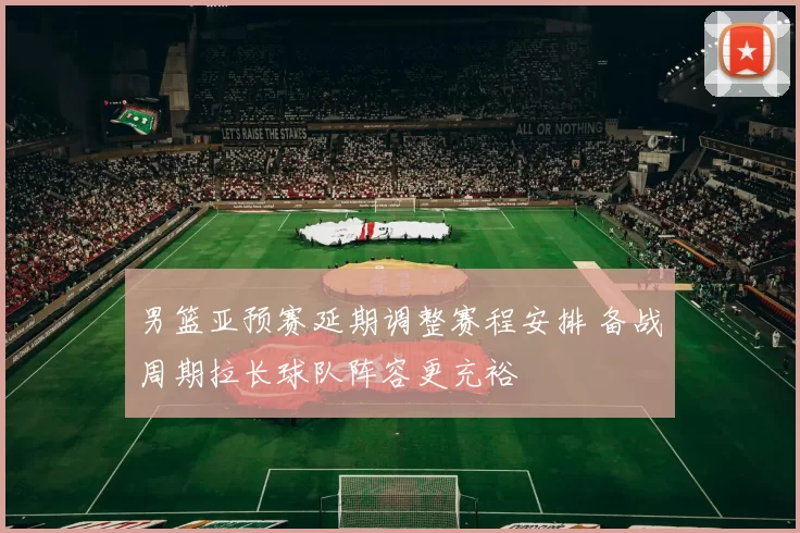 男篮亚预赛延期调整赛程安排 备战周期拉长球队阵容更充裕