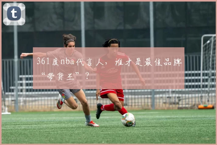 361度nba代言人,谁才是最佳品牌“带货王”?
