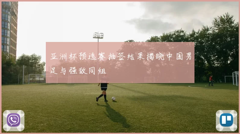 亚洲杯预选赛抽签结果揭晓中国男足与强敌同组