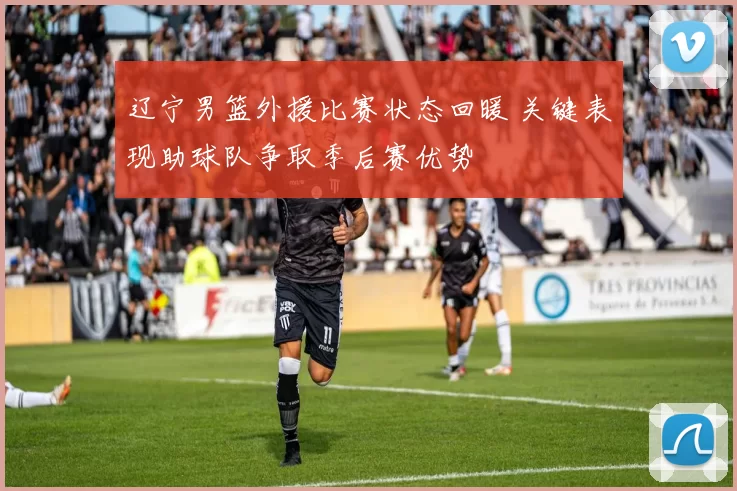 辽宁男篮外援比赛状态回暖 关键表现助球队争取季后赛优势