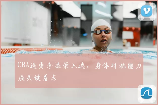 CBA选秀李添荣入选，身体对抗能力成关键看点