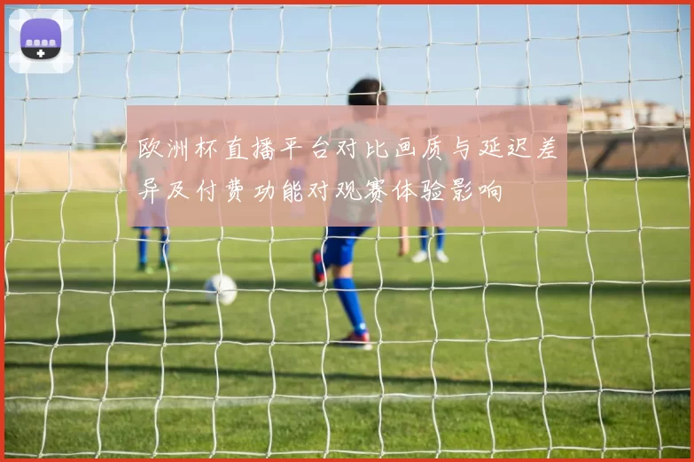 欧洲杯直播平台对比画质与延迟差异及付费功能对观赛体验影响