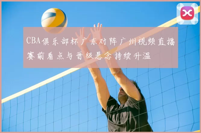 CBA俱乐部杯广东对阵广州视频直播赛前看点与晋级悬念持续升温