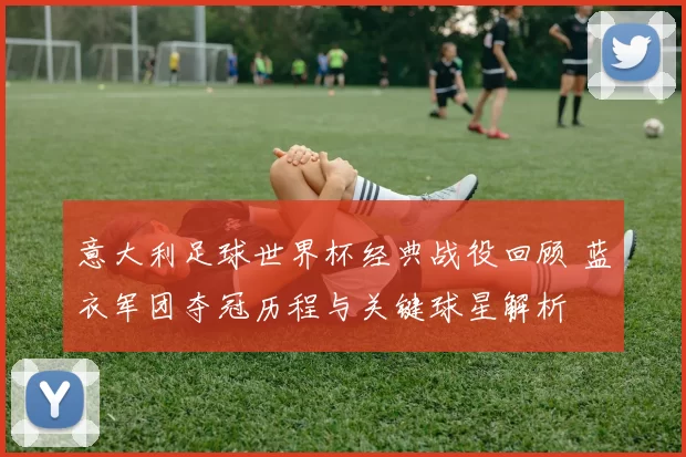 意大利足球世界杯经典战役回顾 蓝衣军团夺冠历程与关键球星解析
