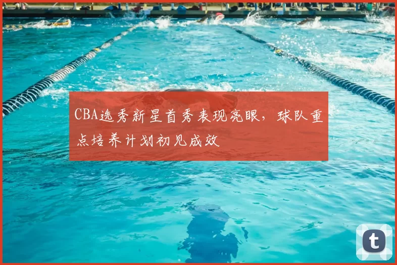 CBA选秀新星首秀表现亮眼，球队重点培养计划初见成效