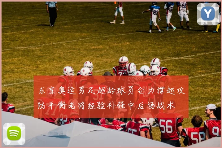 东京奥运男足超龄球员合力撑起攻防平衡老将经验补强中后场战术