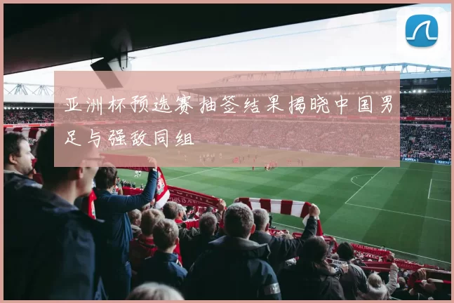亚洲杯预选赛抽签结果揭晓中国男足与强敌同组