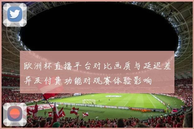 欧洲杯直播平台对比画质与延迟差异及付费功能对观赛体验影响