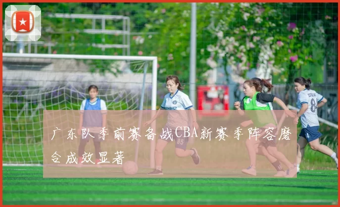 广东队季前赛备战CBA新赛季阵容磨合成效显著