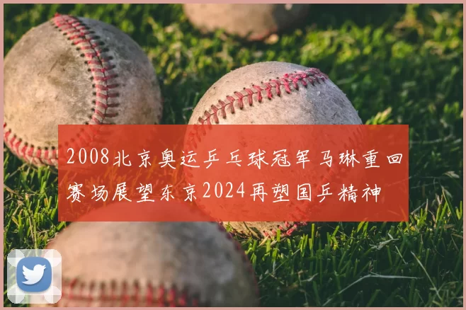 2008北京奥运乒乓球冠军马琳重回赛场展望东京2024再塑国乒精神