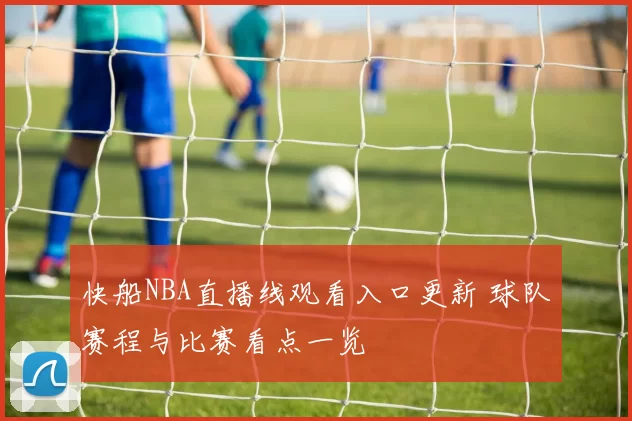 快船NBA直播线观看入口更新 球队赛程与比赛看点一览