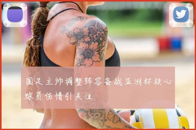 国足主帅调整阵容备战亚洲杯核心球员伤情引关注