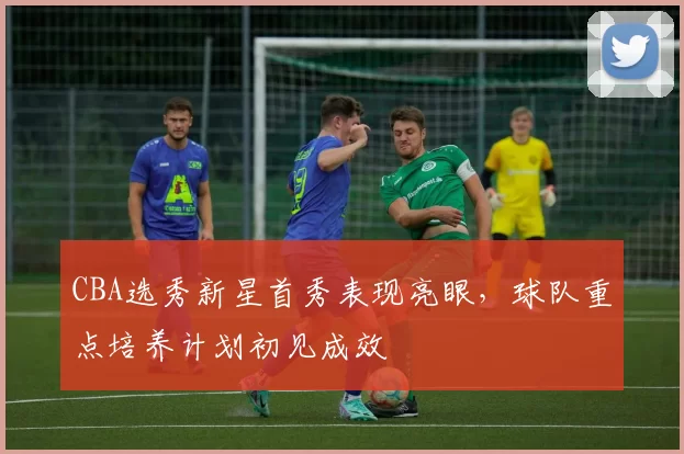 CBA选秀新星首秀表现亮眼，球队重点培养计划初见成效