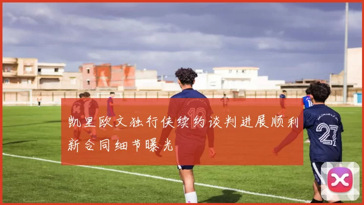 凯里欧文独行侠续约谈判进展顺利新合同细节曝光