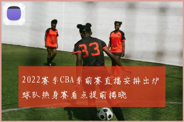 2022赛季CBA季前赛直播安排出炉 球队热身赛看点提前揭晓