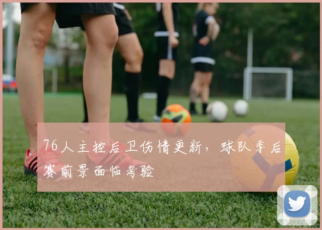 76人主控后卫伤情更新，球队季后赛前景面临考验