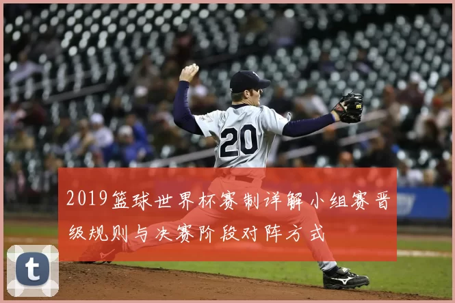 2019篮球世界杯赛制详解小组赛晋级规则与决赛阶段对阵方式