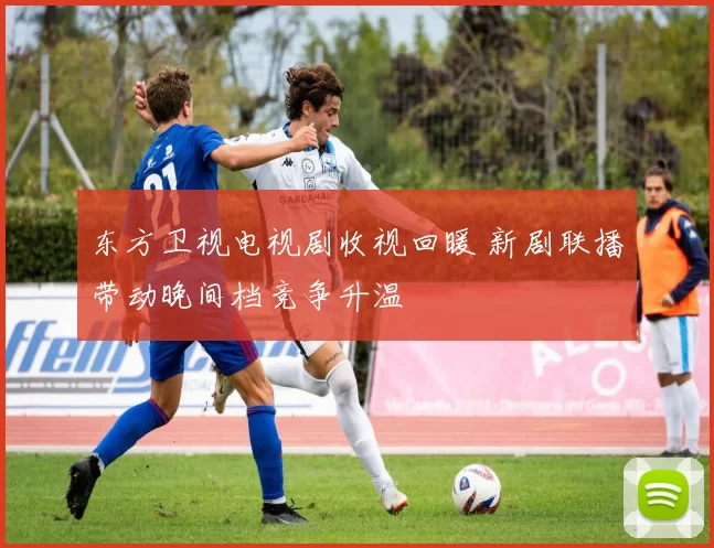 东方卫视电视剧收视回暖 新剧联播带动晚间档竞争升温