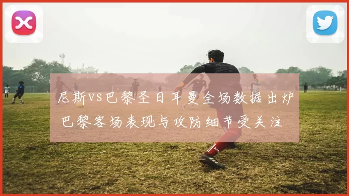 尼斯vs巴黎圣日耳曼全场数据出炉 巴黎客场表现与攻防细节受关注