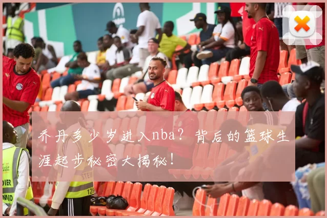 乔丹多少岁进入nba?背后的篮球生涯起步秘密大揭秘!