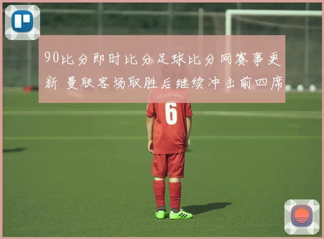 90比分即时比分足球比分网赛事更新 曼联客场取胜后继续冲击前四席位