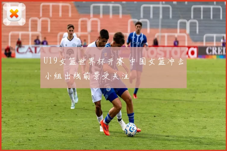 U19女篮世界杯开赛 中国女篮冲击小组出线前景受关注