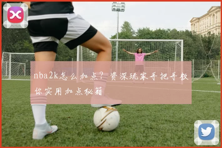nba2k怎么加点？资深玩家手把手教你实用加点秘籍