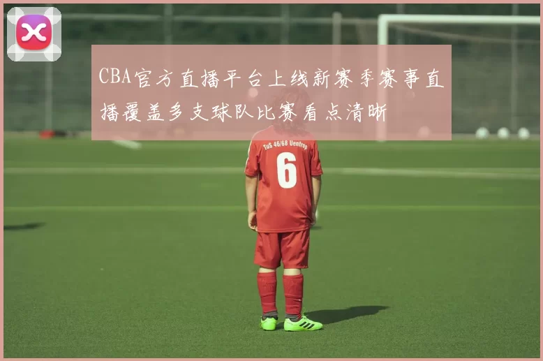 CBA官方直播平台上线新赛季赛事直播覆盖多支球队比赛看点清晰