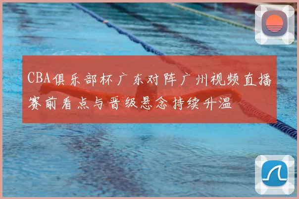 CBA俱乐部杯广东对阵广州视频直播赛前看点与晋级悬念持续升温