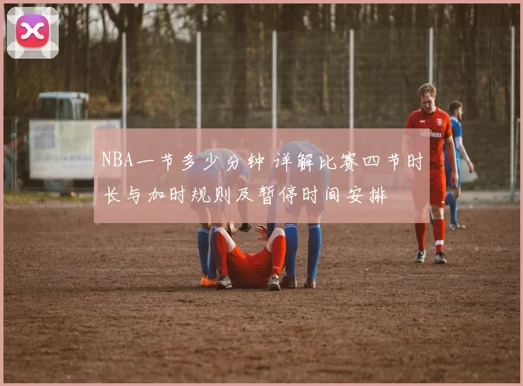 NBA一节多少分钟 详解比赛四节时长与加时规则及暂停时间安排