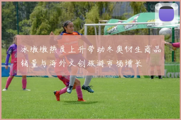 冰墩墩热度上升带动冬奥衍生商品销量与海外文创旅游市场增长